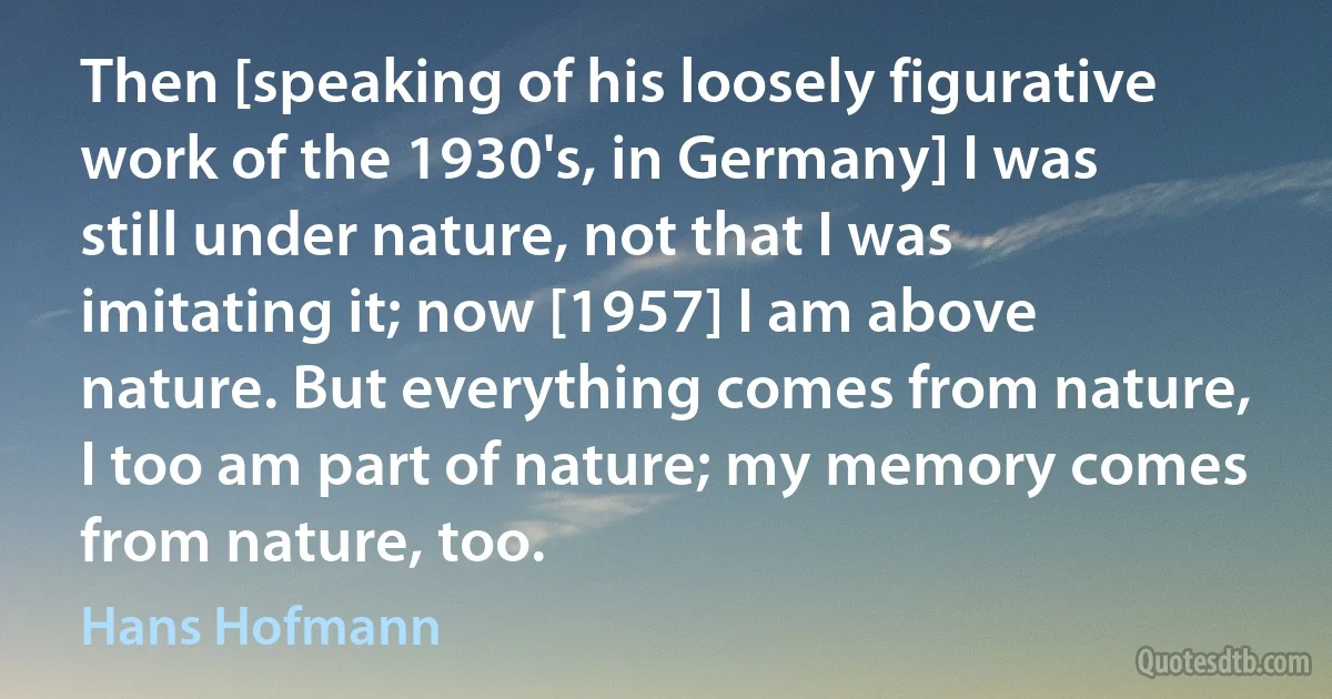 Then [speaking of his loosely figurative work of the 1930's, in Germany] I was still under nature, not that I was imitating it; now [1957] I am above nature. But everything comes from nature, I too am part of nature; my memory comes from nature, too. (Hans Hofmann)