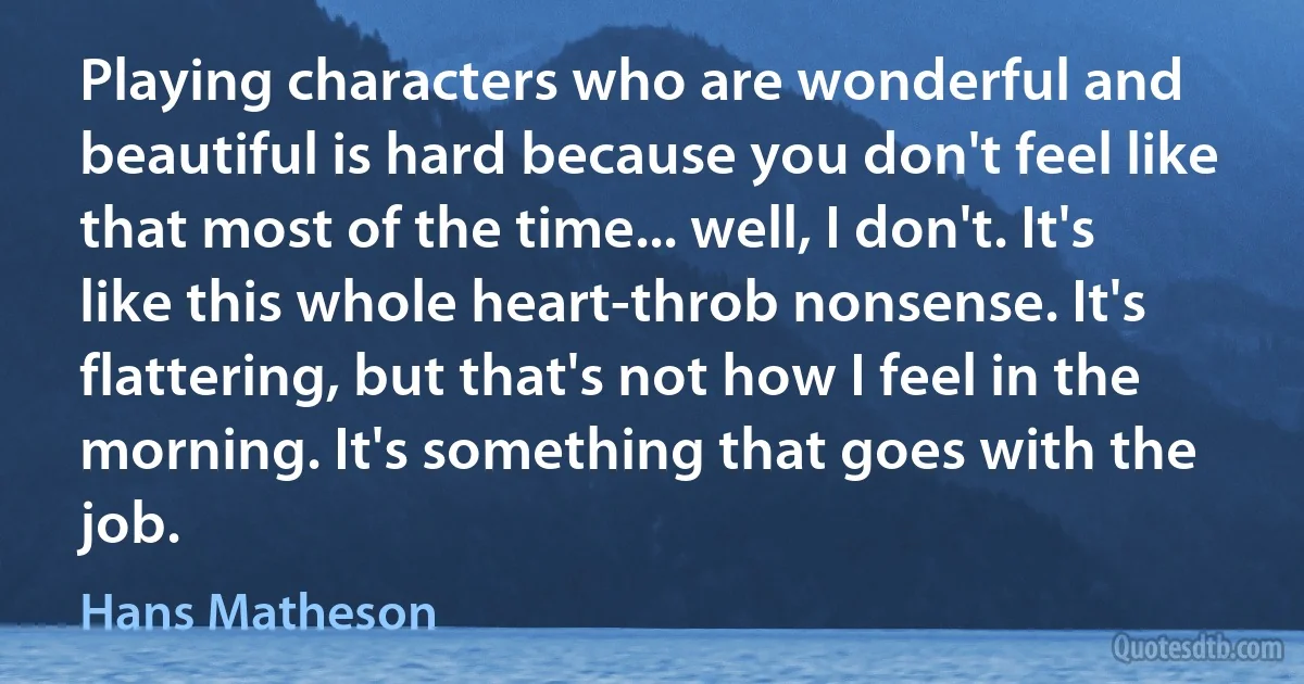 Playing characters who are wonderful and beautiful is hard because you don't feel like that most of the time... well, I don't. It's like this whole heart-throb nonsense. It's flattering, but that's not how I feel in the morning. It's something that goes with the job. (Hans Matheson)