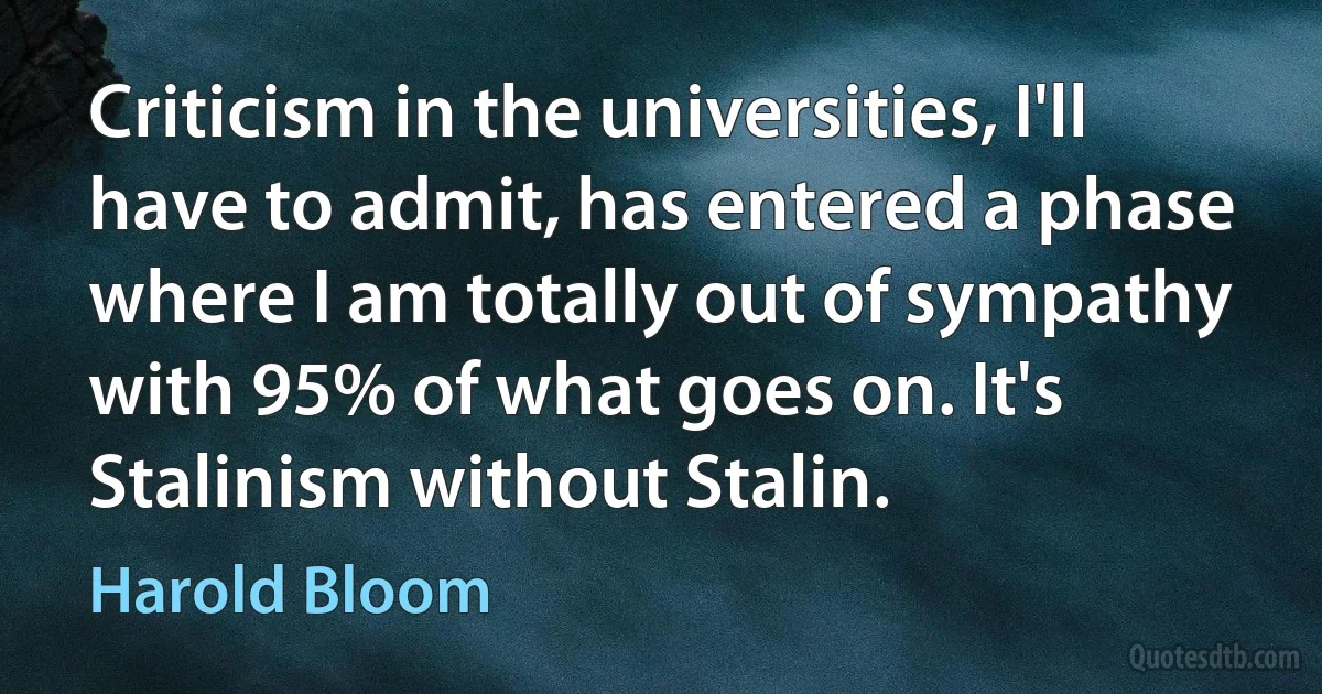 Criticism in the universities, I'll have to admit, has entered a phase where I am totally out of sympathy with 95% of what goes on. It's Stalinism without Stalin. (Harold Bloom)