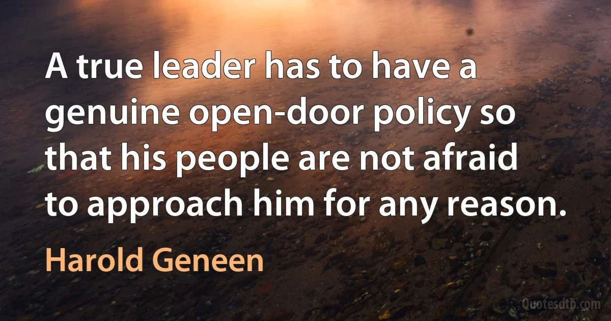 A true leader has to have a genuine open-door policy so that his people are not afraid to approach him for any reason. (Harold Geneen)