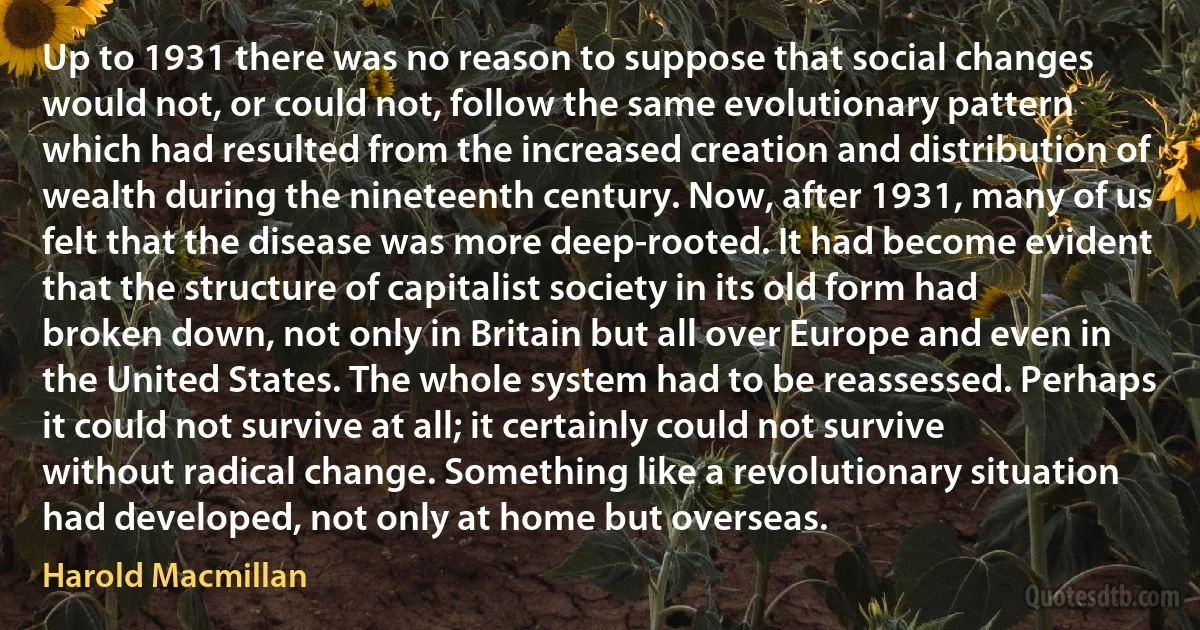 Up to 1931 there was no reason to suppose that social changes would not, or could not, follow the same evolutionary pattern which had resulted from the increased creation and distribution of wealth during the nineteenth century. Now, after 1931, many of us felt that the disease was more deep-rooted. It had become evident that the structure of capitalist society in its old form had broken down, not only in Britain but all over Europe and even in the United States. The whole system had to be reassessed. Perhaps it could not survive at all; it certainly could not survive without radical change. Something like a revolutionary situation had developed, not only at home but overseas. (Harold Macmillan)