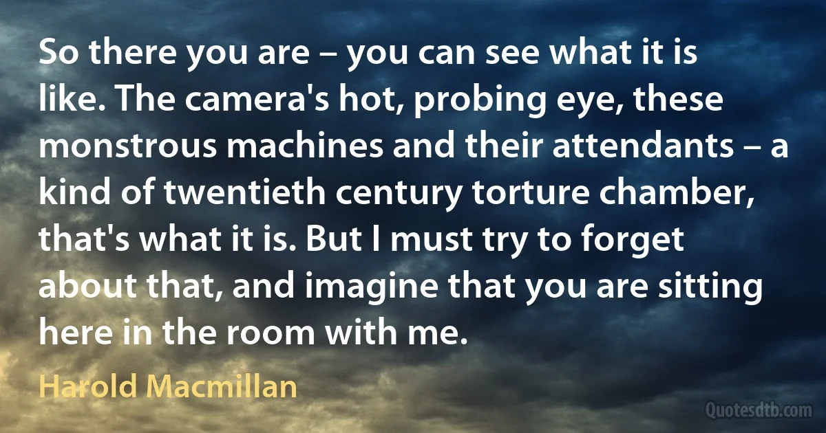 So there you are – you can see what it is like. The camera's hot, probing eye, these monstrous machines and their attendants – a kind of twentieth century torture chamber, that's what it is. But I must try to forget about that, and imagine that you are sitting here in the room with me. (Harold Macmillan)