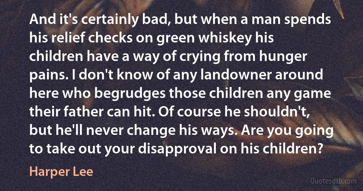 And it's certainly bad, but when a man spends his relief checks on green whiskey his children have a way of crying from hunger pains. I don't know of any landowner around here who begrudges those children any game their father can hit. Of course he shouldn't, but he'll never change his ways. Are you going to take out your disapproval on his children? (Harper Lee)