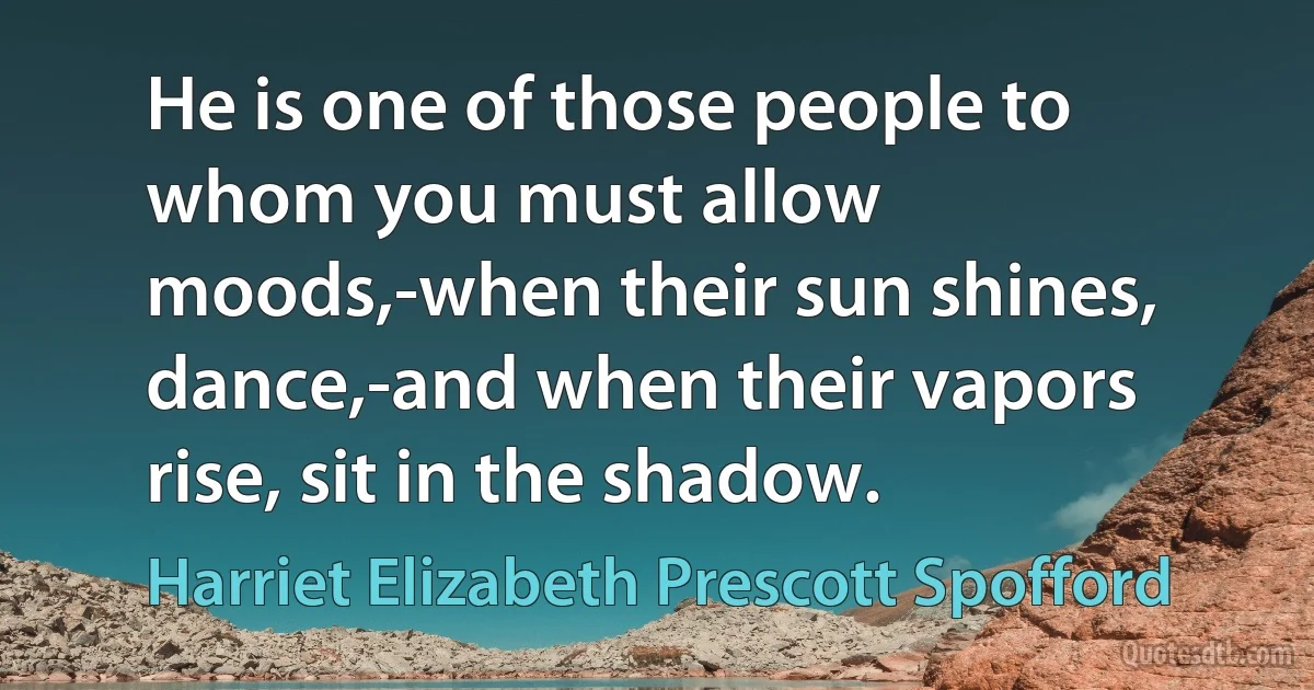 He is one of those people to whom you must allow moods,-when their sun shines, dance,-and when their vapors rise, sit in the shadow. (Harriet Elizabeth Prescott Spofford)