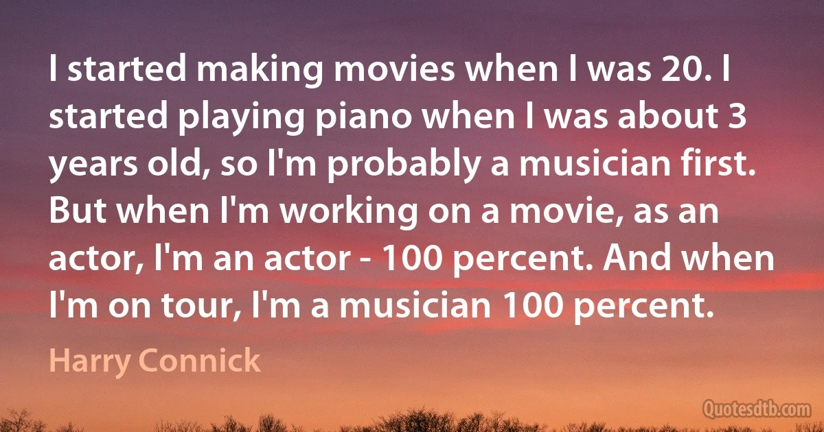 I started making movies when I was 20. I started playing piano when I was about 3 years old, so I'm probably a musician first. But when I'm working on a movie, as an actor, I'm an actor - 100 percent. And when I'm on tour, I'm a musician 100 percent. (Harry Connick)