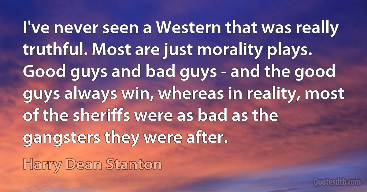 I've never seen a Western that was really truthful. Most are just morality plays. Good guys and bad guys - and the good guys always win, whereas in reality, most of the sheriffs were as bad as the gangsters they were after. (Harry Dean Stanton)