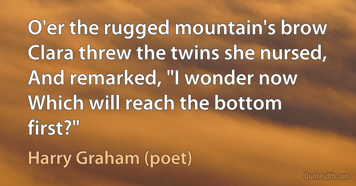 O'er the rugged mountain's brow
Clara threw the twins she nursed,
And remarked, "I wonder now
Which will reach the bottom first?" (Harry Graham (poet))