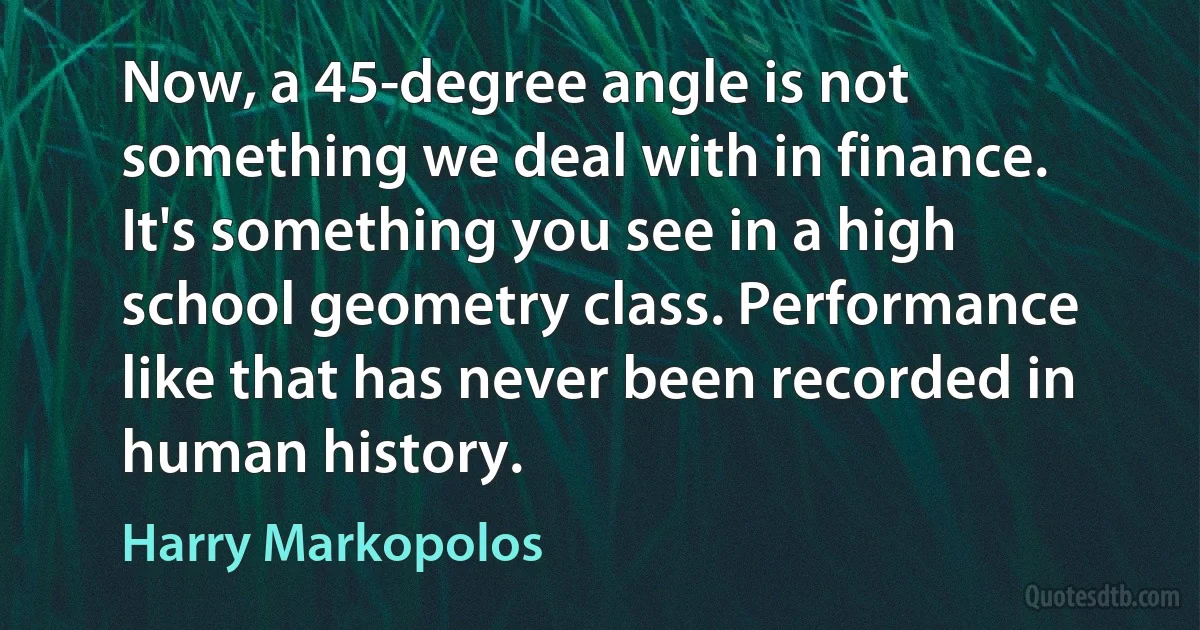 Now, a 45-degree angle is not something we deal with in finance. It's something you see in a high school geometry class. Performance like that has never been recorded in human history. (Harry Markopolos)