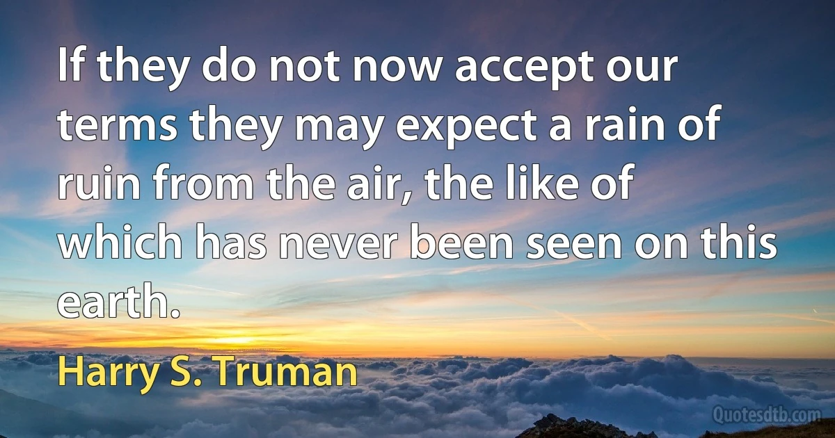 If they do not now accept our terms they may expect a rain of ruin from the air, the like of which has never been seen on this earth. (Harry S. Truman)