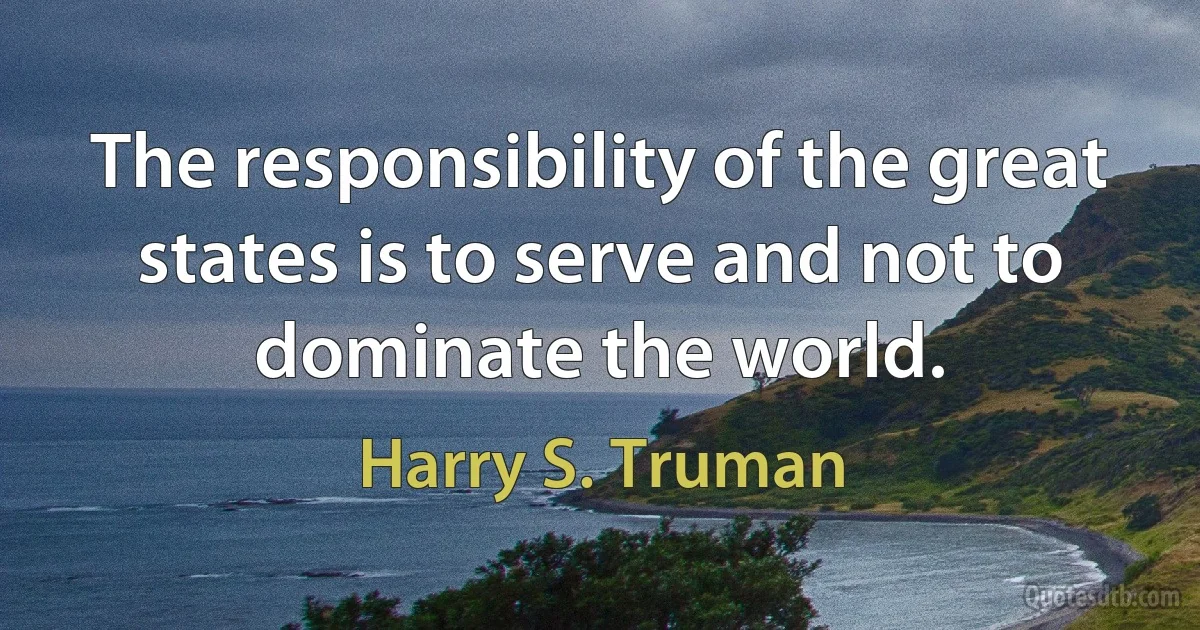 The responsibility of the great states is to serve and not to dominate the world. (Harry S. Truman)