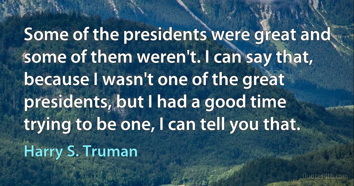 Some of the presidents were great and some of them weren't. I can say that, because I wasn't one of the great presidents, but I had a good time trying to be one, I can tell you that. (Harry S. Truman)