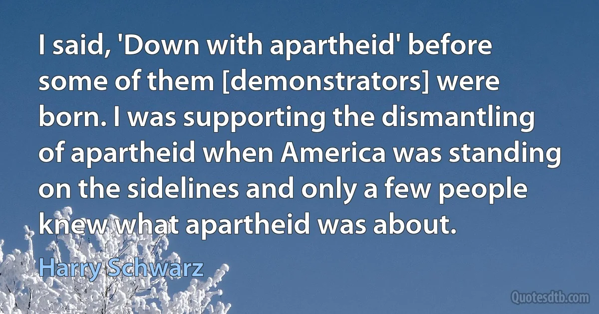 I said, 'Down with apartheid' before some of them [demonstrators] were born. I was supporting the dismantling of apartheid when America was standing on the sidelines and only a few people knew what apartheid was about. (Harry Schwarz)