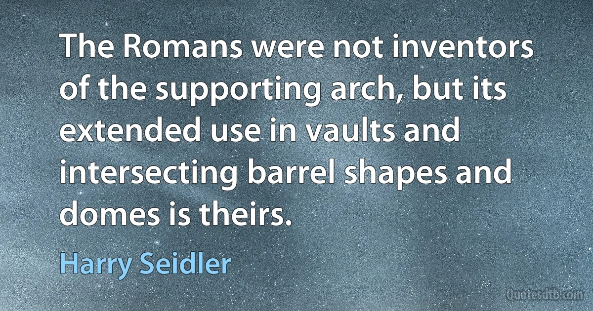 The Romans were not inventors of the supporting arch, but its extended use in vaults and intersecting barrel shapes and domes is theirs. (Harry Seidler)