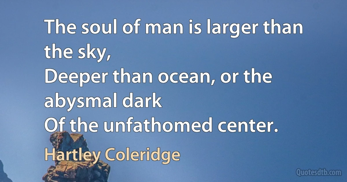 The soul of man is larger than the sky,
Deeper than ocean, or the abysmal dark
Of the unfathomed center. (Hartley Coleridge)