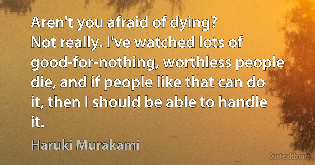 Aren't you afraid of dying?
Not really. I've watched lots of good-for-nothing, worthless people die, and if people like that can do it, then I should be able to handle it. (Haruki Murakami)