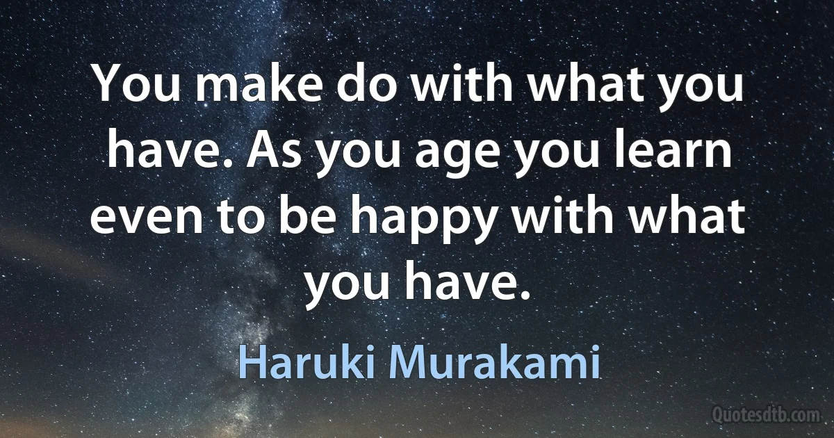 You make do with what you have. As you age you learn even to be happy with what you have. (Haruki Murakami)