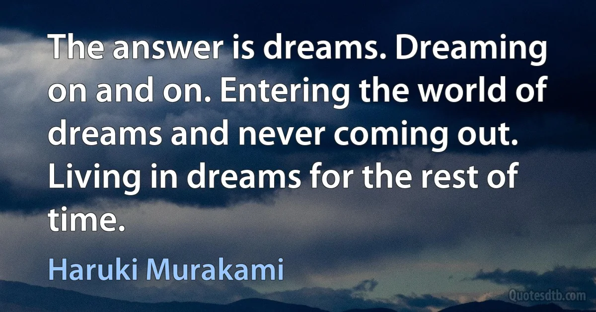 The answer is dreams. Dreaming on and on. Entering the world of dreams and never coming out. Living in dreams for the rest of time. (Haruki Murakami)