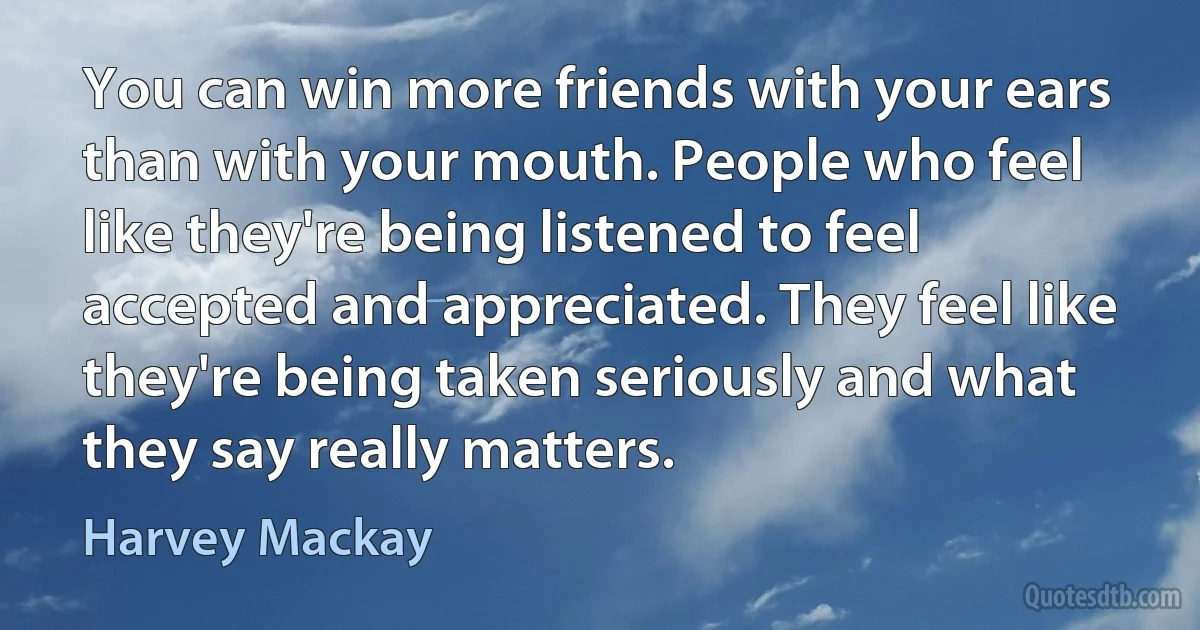 You can win more friends with your ears than with your mouth. People who feel like they're being listened to feel accepted and appreciated. They feel like they're being taken seriously and what they say really matters. (Harvey Mackay)