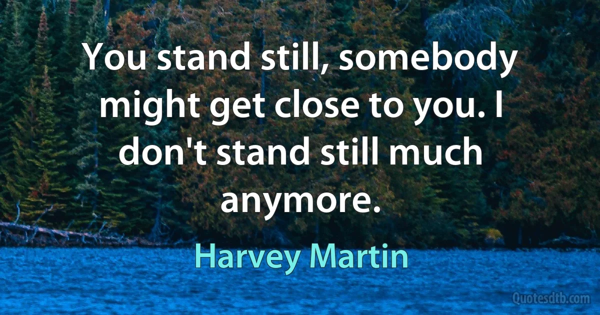 You stand still, somebody might get close to you. I don't stand still much anymore. (Harvey Martin)