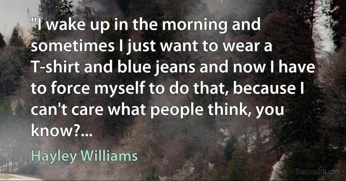 "I wake up in the morning and sometimes I just want to wear a T-shirt and blue jeans and now I have to force myself to do that, because I can't care what people think, you know?... (Hayley Williams)