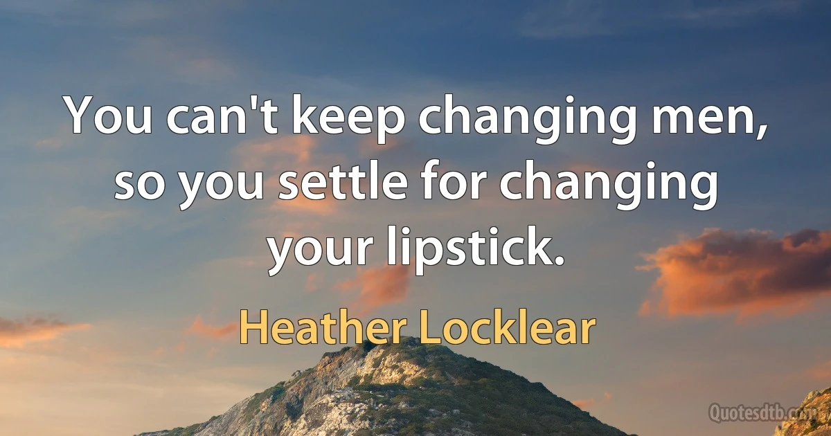 You can't keep changing men, so you settle for changing your lipstick. (Heather Locklear)