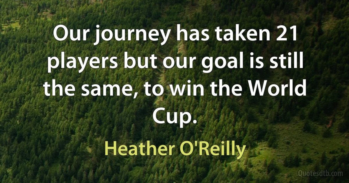 Our journey has taken 21 players but our goal is still the same, to win the World Cup. (Heather O'Reilly)