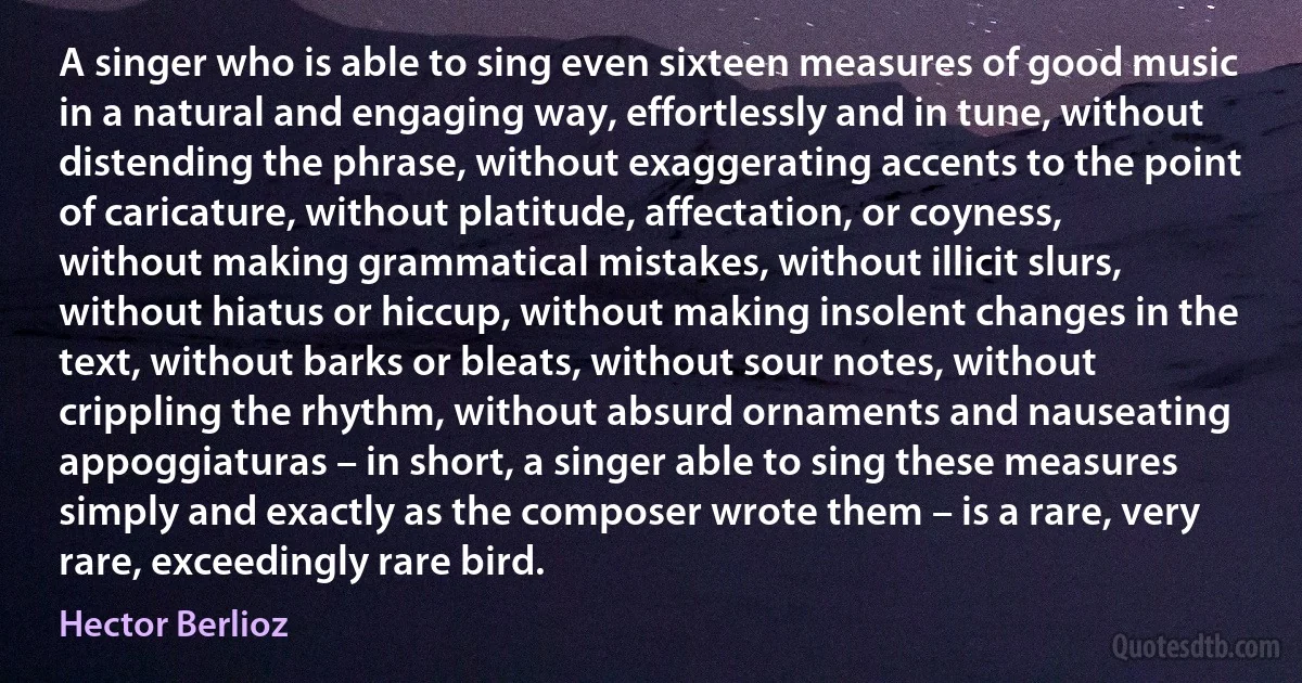 A singer who is able to sing even sixteen measures of good music in a natural and engaging way, effortlessly and in tune, without distending the phrase, without exaggerating accents to the point of caricature, without platitude, affectation, or coyness, without making grammatical mistakes, without illicit slurs, without hiatus or hiccup, without making insolent changes in the text, without barks or bleats, without sour notes, without crippling the rhythm, without absurd ornaments and nauseating appoggiaturas – in short, a singer able to sing these measures simply and exactly as the composer wrote them – is a rare, very rare, exceedingly rare bird. (Hector Berlioz)