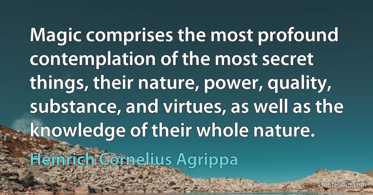 Magic comprises the most profound contemplation of the most secret things, their nature, power, quality, substance, and virtues, as well as the knowledge of their whole nature. (Heinrich Cornelius Agrippa)