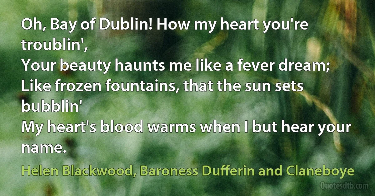 Oh, Bay of Dublin! How my heart you're troublin',
Your beauty haunts me like a fever dream;
Like frozen fountains, that the sun sets bubblin'
My heart's blood warms when I but hear your name. (Helen Blackwood, Baroness Dufferin and Claneboye)