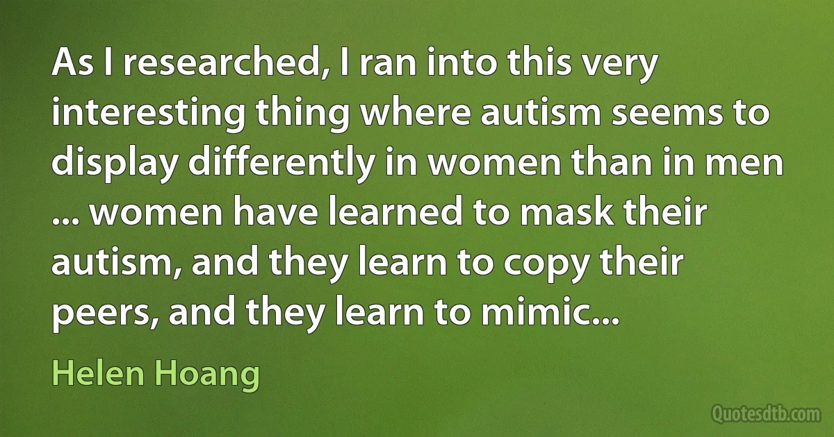 As I researched, I ran into this very interesting thing where autism seems to display differently in women than in men ... women have learned to mask their autism, and they learn to copy their peers, and they learn to mimic... (Helen Hoang)