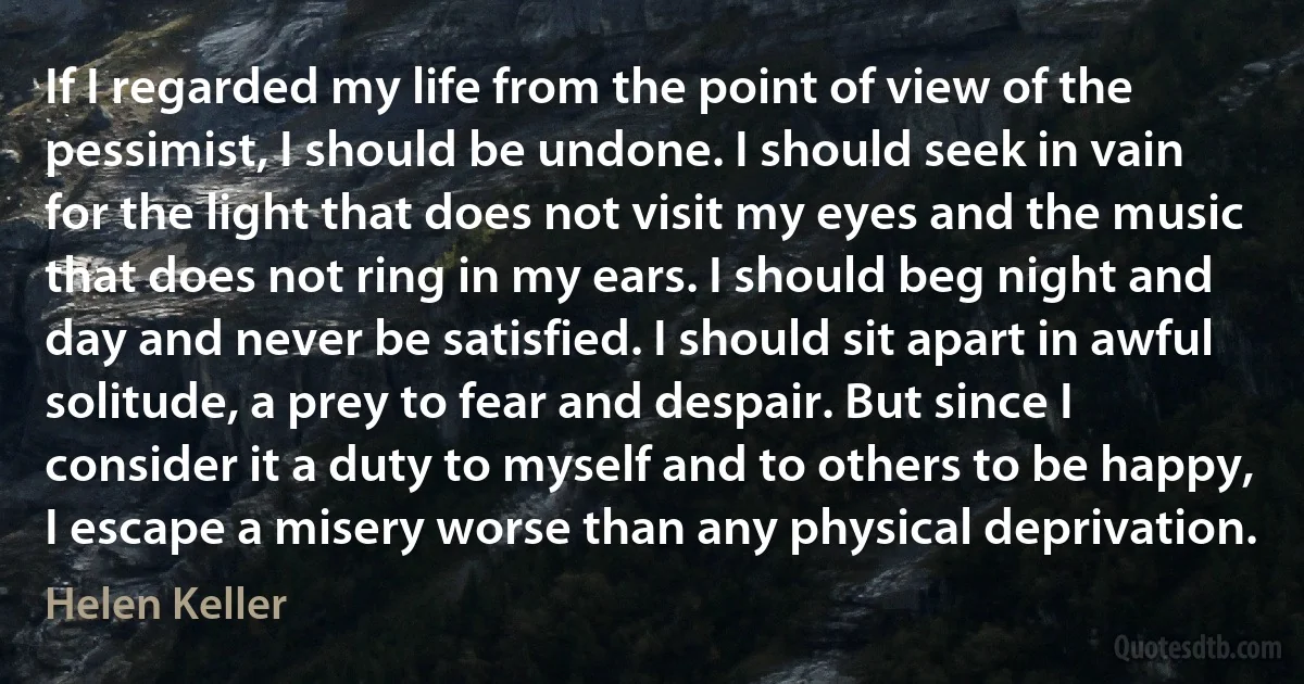 If I regarded my life from the point of view of the pessimist, I should be undone. I should seek in vain for the light that does not visit my eyes and the music that does not ring in my ears. I should beg night and day and never be satisfied. I should sit apart in awful solitude, a prey to fear and despair. But since I consider it a duty to myself and to others to be happy, I escape a misery worse than any physical deprivation. (Helen Keller)