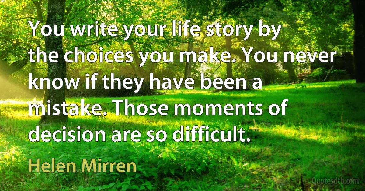 You write your life story by the choices you make. You never know if they have been a mistake. Those moments of decision are so difficult. (Helen Mirren)