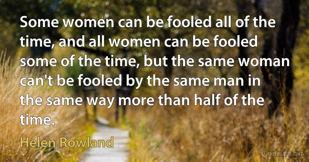 Some women can be fooled all of the time, and all women can be fooled some of the time, but the same woman can't be fooled by the same man in the same way more than half of the time. (Helen Rowland)