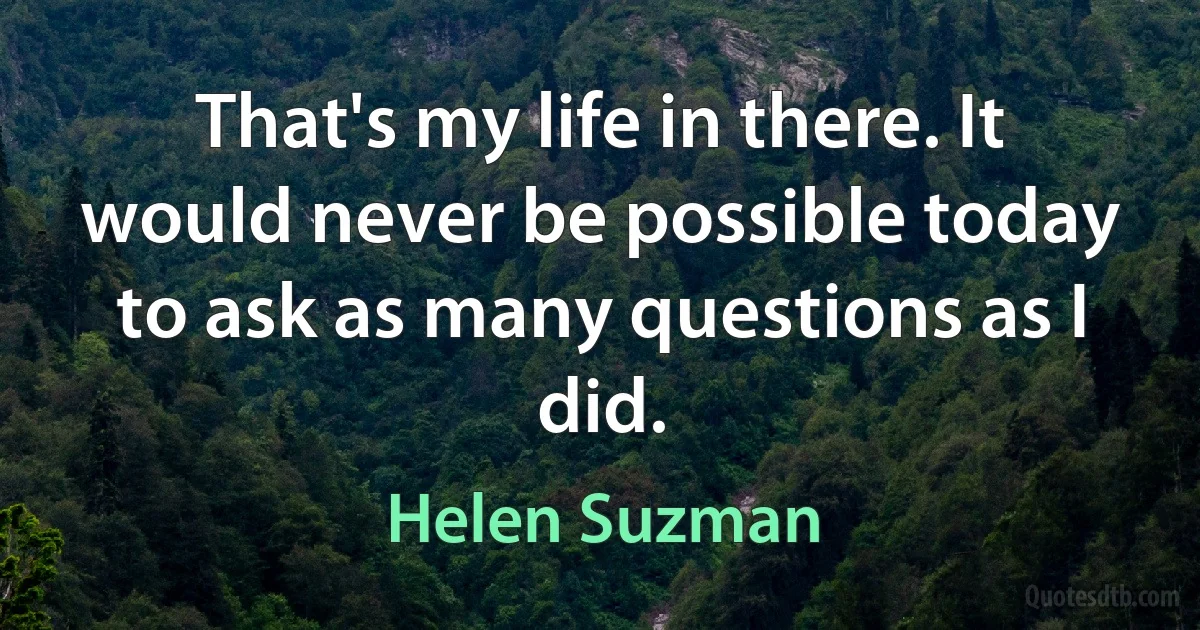 That's my life in there. It would never be possible today to ask as many questions as I did. (Helen Suzman)