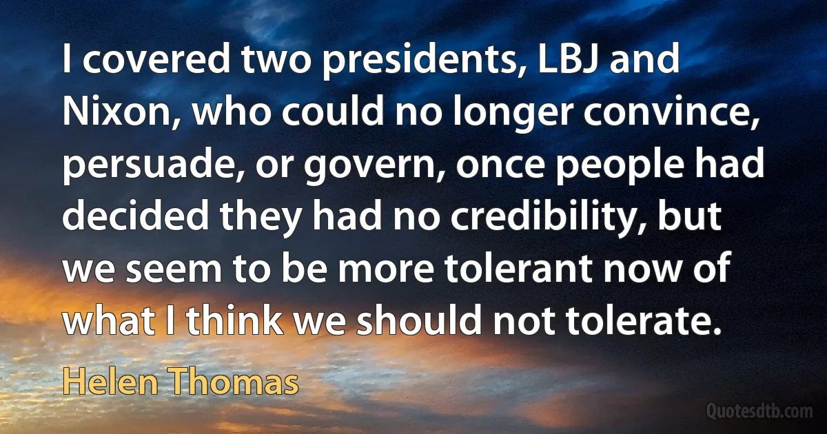 I covered two presidents, LBJ and Nixon, who could no longer convince, persuade, or govern, once people had decided they had no credibility, but we seem to be more tolerant now of what I think we should not tolerate. (Helen Thomas)