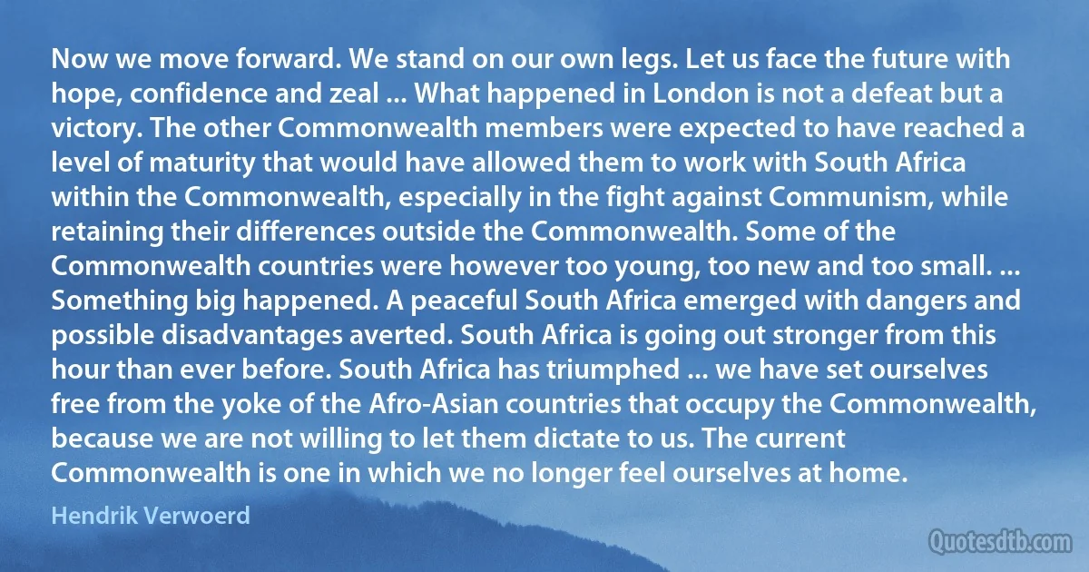 Now we move forward. We stand on our own legs. Let us face the future with hope, confidence and zeal ... What happened in London is not a defeat but a victory. The other Commonwealth members were expected to have reached a level of maturity that would have allowed them to work with South Africa within the Commonwealth, especially in the fight against Communism, while retaining their differences outside the Commonwealth. Some of the Commonwealth countries were however too young, too new and too small. ... Something big happened. A peaceful South Africa emerged with dangers and possible disadvantages averted. South Africa is going out stronger from this hour than ever before. South Africa has triumphed ... we have set ourselves free from the yoke of the Afro-Asian countries that occupy the Commonwealth, because we are not willing to let them dictate to us. The current Commonwealth is one in which we no longer feel ourselves at home. (Hendrik Verwoerd)