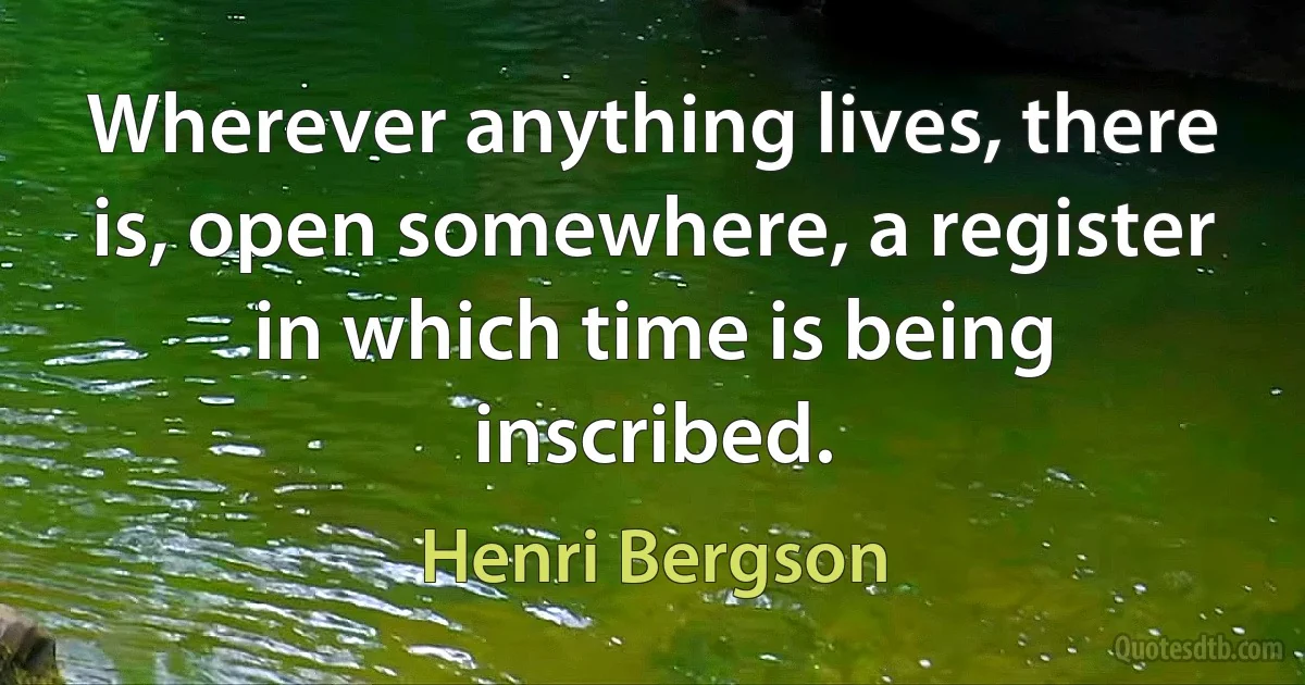 Wherever anything lives, there is, open somewhere, a register in which time is being inscribed. (Henri Bergson)