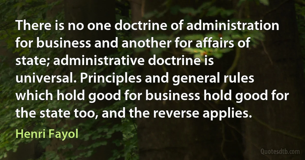 There is no one doctrine of administration for business and another for affairs of state; administrative doctrine is universal. Principles and general rules which hold good for business hold good for the state too, and the reverse applies. (Henri Fayol)