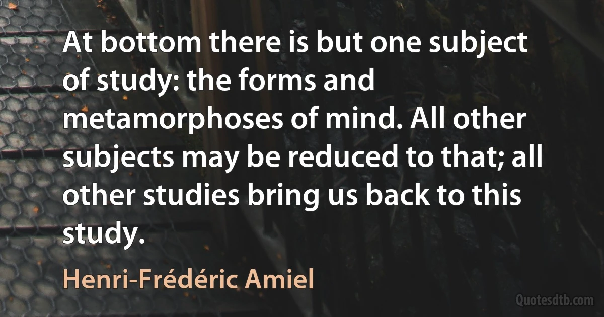 At bottom there is but one subject of study: the forms and metamorphoses of mind. All other subjects may be reduced to that; all other studies bring us back to this study. (Henri-Frédéric Amiel)