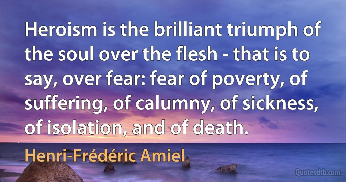 Heroism is the brilliant triumph of the soul over the flesh - that is to say, over fear: fear of poverty, of suffering, of calumny, of sickness, of isolation, and of death. (Henri-Frédéric Amiel)