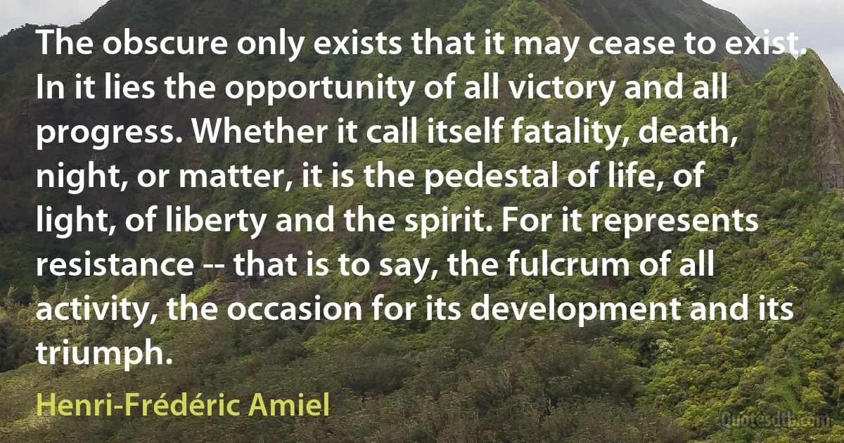 The obscure only exists that it may cease to exist. In it lies the opportunity of all victory and all progress. Whether it call itself fatality, death, night, or matter, it is the pedestal of life, of light, of liberty and the spirit. For it represents resistance -- that is to say, the fulcrum of all activity, the occasion for its development and its triumph. (Henri-Frédéric Amiel)