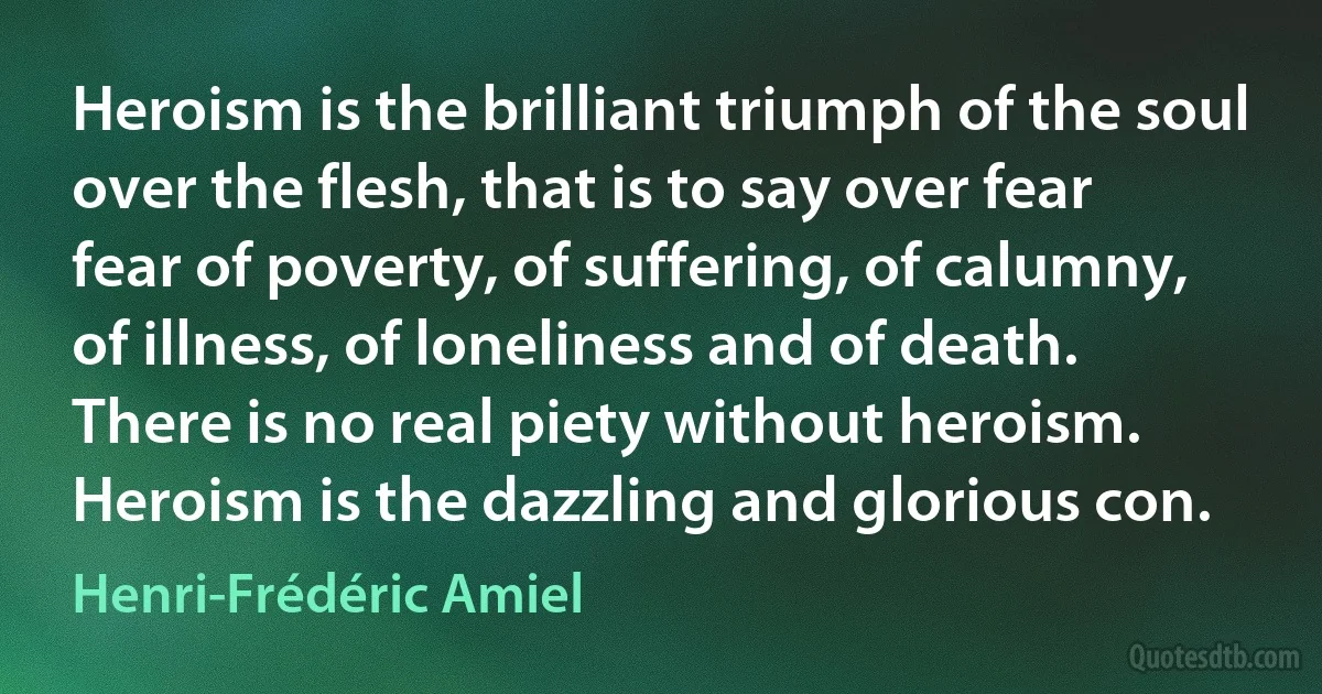 Heroism is the brilliant triumph of the soul over the flesh, that is to say over fear fear of poverty, of suffering, of calumny, of illness, of loneliness and of death. There is no real piety without heroism. Heroism is the dazzling and glorious con. (Henri-Frédéric Amiel)