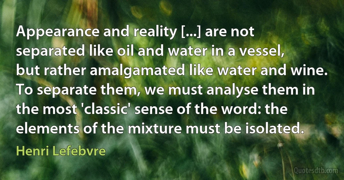 Appearance and reality [...] are not separated like oil and water in a vessel, but rather amalgamated like water and wine. To separate them, we must analyse them in the most 'classic' sense of the word: the elements of the mixture must be isolated. (Henri Lefebvre)