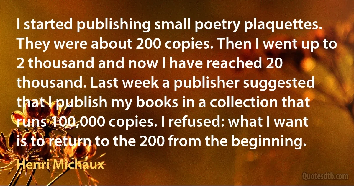 I started publishing small poetry plaquettes. They were about 200 copies. Then I went up to 2 thousand and now I have reached 20 thousand. Last week a publisher suggested that I publish my books in a collection that runs 100,000 copies. I refused: what I want is to return to the 200 from the beginning. (Henri Michaux)