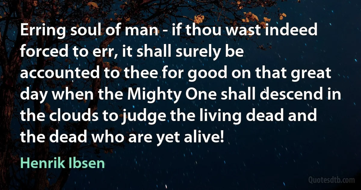 Erring soul of man - if thou wast indeed forced to err, it shall surely be accounted to thee for good on that great day when the Mighty One shall descend in the clouds to judge the living dead and the dead who are yet alive! (Henrik Ibsen)