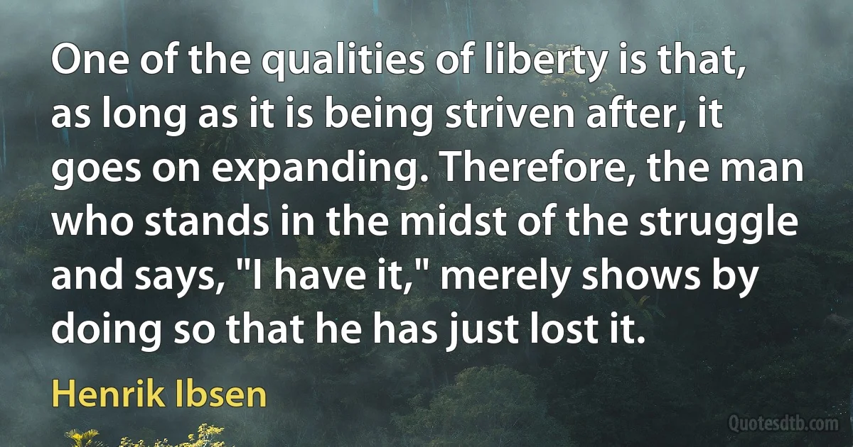 One of the qualities of liberty is that, as long as it is being striven after, it goes on expanding. Therefore, the man who stands in the midst of the struggle and says, "I have it," merely shows by doing so that he has just lost it. (Henrik Ibsen)