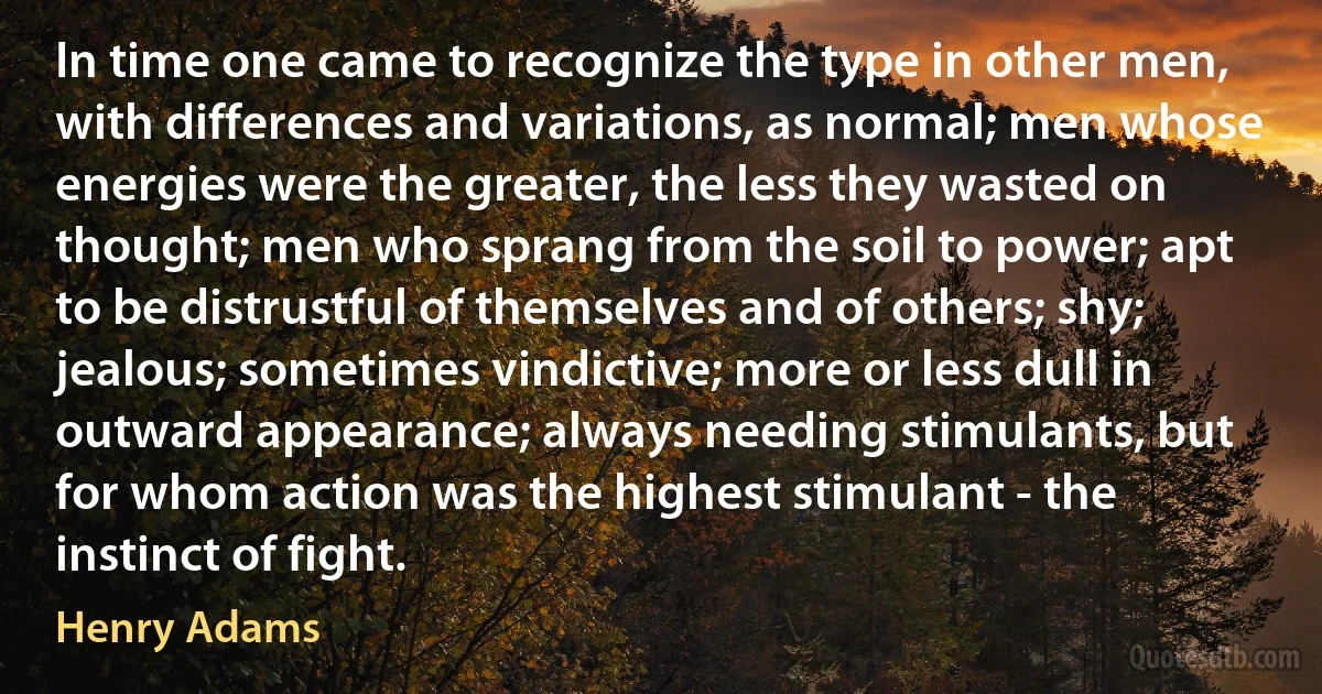 In time one came to recognize the type in other men, with differences and variations, as normal; men whose energies were the greater, the less they wasted on thought; men who sprang from the soil to power; apt to be distrustful of themselves and of others; shy; jealous; sometimes vindictive; more or less dull in outward appearance; always needing stimulants, but for whom action was the highest stimulant - the instinct of fight. (Henry Adams)