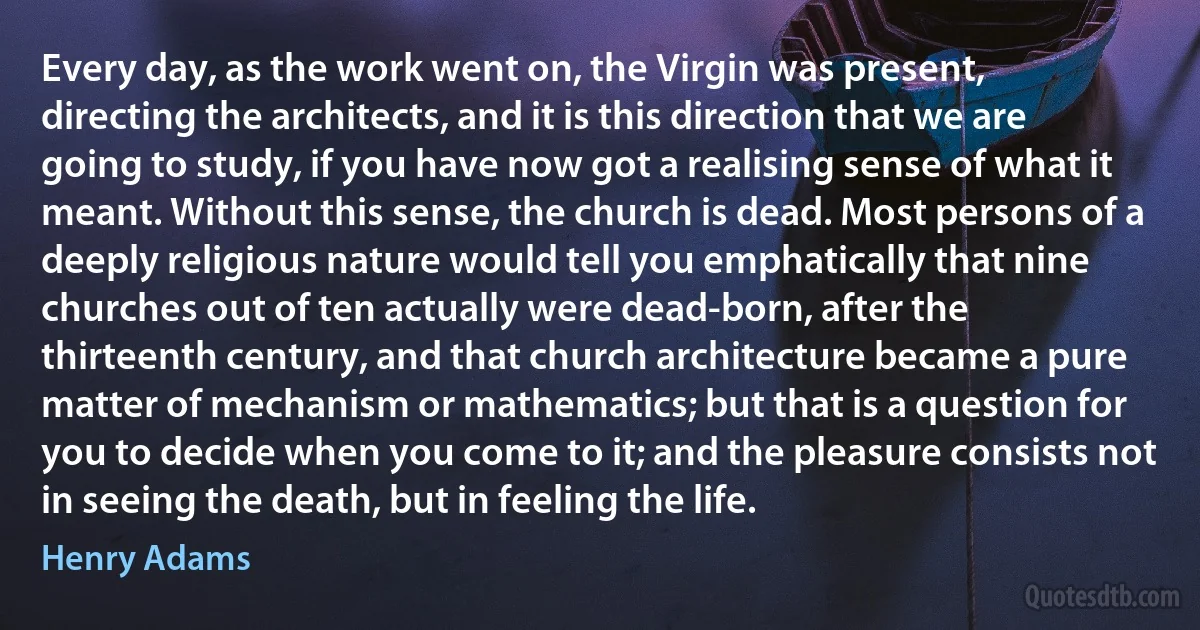 Every day, as the work went on, the Virgin was present, directing the architects, and it is this direction that we are going to study, if you have now got a realising sense of what it meant. Without this sense, the church is dead. Most persons of a deeply religious nature would tell you emphatically that nine churches out of ten actually were dead-born, after the thirteenth century, and that church architecture became a pure matter of mechanism or mathematics; but that is a question for you to decide when you come to it; and the pleasure consists not in seeing the death, but in feeling the life. (Henry Adams)