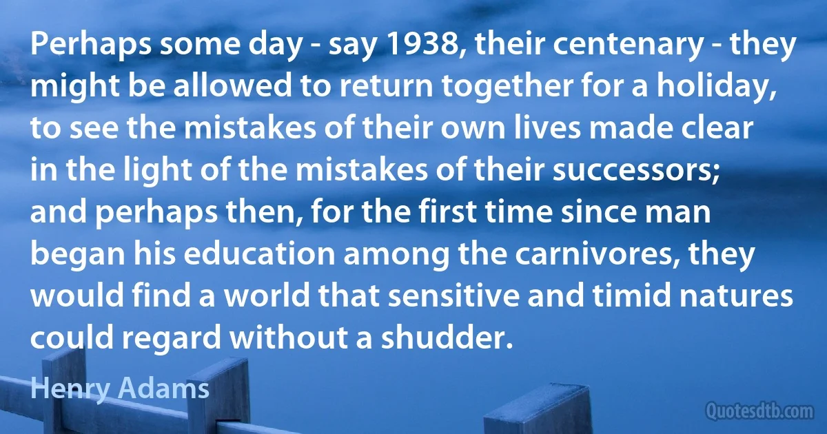 Perhaps some day - say 1938, their centenary - they might be allowed to return together for a holiday, to see the mistakes of their own lives made clear in the light of the mistakes of their successors; and perhaps then, for the first time since man began his education among the carnivores, they would find a world that sensitive and timid natures could regard without a shudder. (Henry Adams)