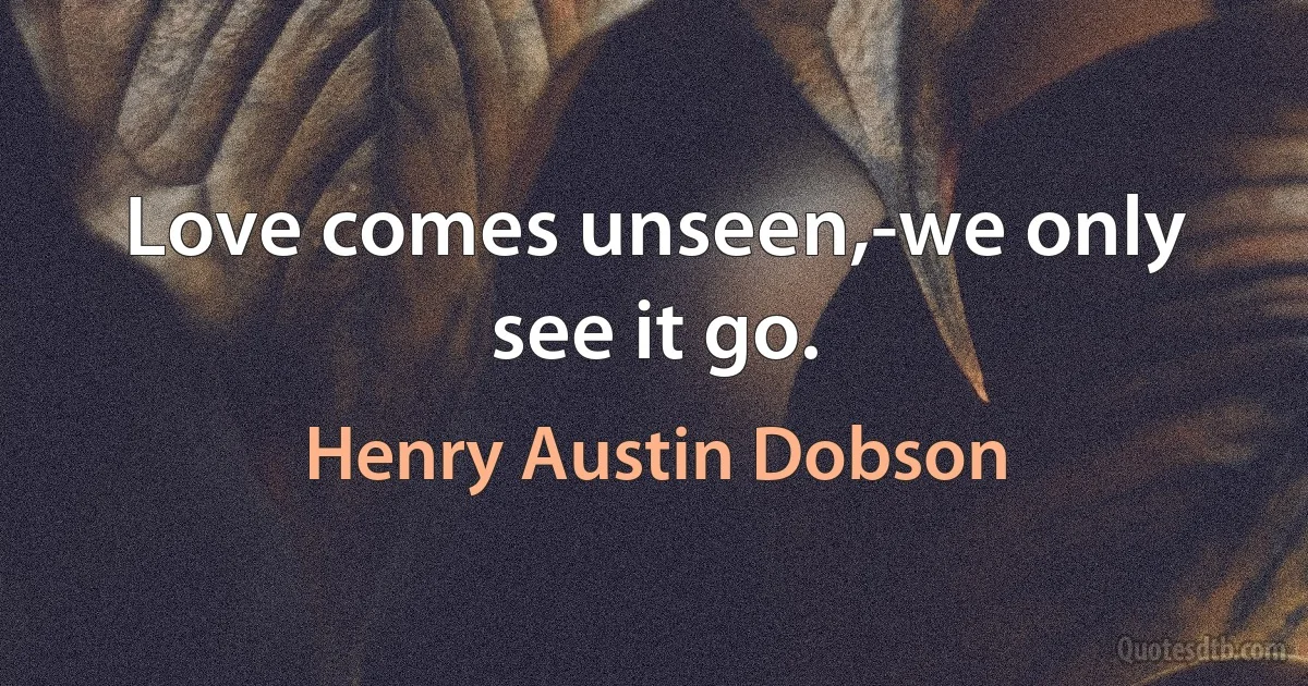 Love comes unseen,-we only see it go. (Henry Austin Dobson)